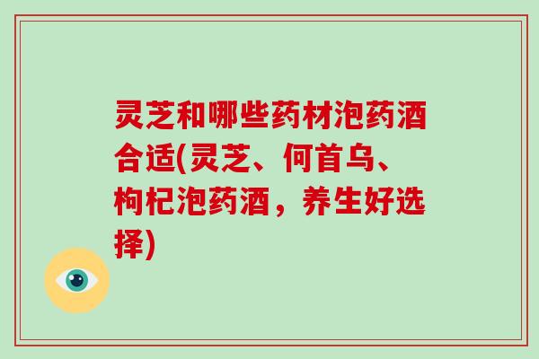 灵芝和哪些药材泡药酒合适(灵芝、何首乌、枸杞泡药酒,养生好选择) 灵芝和哪些药材泡药酒合适(灵芝、何首乌、枸杞泡药酒,养生好选择)
