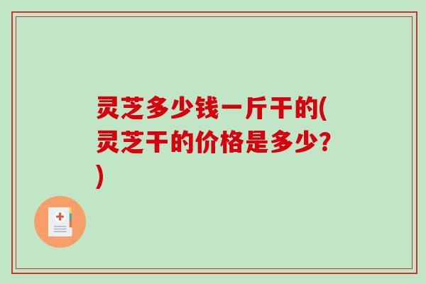 灵芝多少钱一斤干的(灵芝干的价格是多少?) 灵芝多少钱一斤干的(灵芝干的价格是多少?)