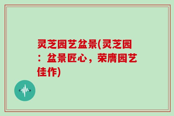 灵芝园艺盆景(灵芝园：盆景匠心，荣膺园艺佳作)