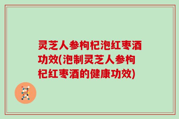 灵芝人参枸杞泡红枣酒功效(泡制灵芝人参枸杞红枣酒的健康功效)