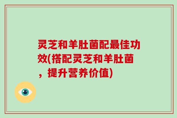 灵芝和羊肚菌配佳功效(搭配灵芝和羊肚菌,提升营养价值) 灵芝和羊肚菌配佳功效(搭配灵芝和羊肚菌,提升营养价值)
