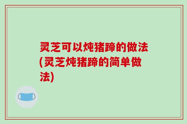 灵芝可以炖猪蹄的做法(灵芝炖猪蹄的简单做法) 灵芝可以炖猪蹄的做法(灵芝炖猪蹄的简单做法)