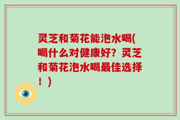 灵芝和菊花能泡水喝(喝什么对健康好?灵芝和菊花泡水喝佳选择!) 灵芝和菊花能泡水喝(喝什么对健康好?灵芝和菊花泡水喝佳选择!)