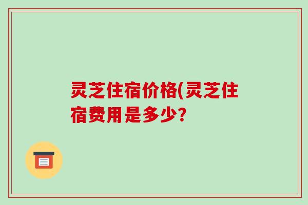灵芝住宿价格(灵芝住宿费用是多少? 灵芝住宿价格(灵芝住宿费用是多少?