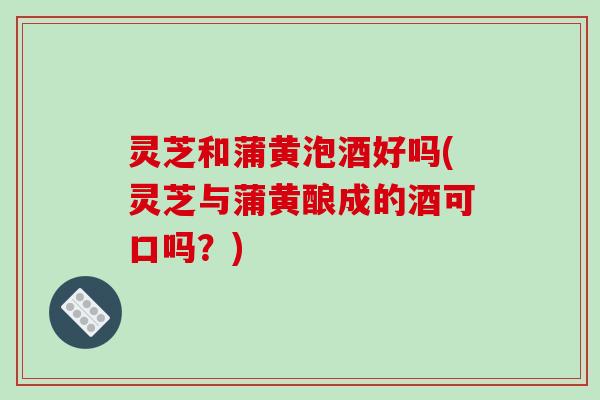 灵芝和蒲黄泡酒好吗(灵芝与蒲黄酿成的酒可口吗?) 灵芝和蒲黄泡酒好吗(灵芝与蒲黄酿成的酒可口吗?)