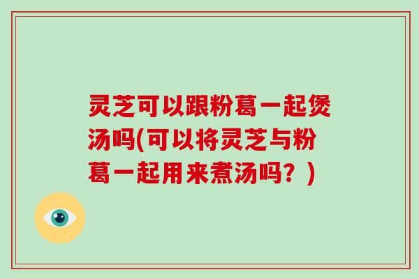 灵芝可以跟粉葛一起煲汤吗(可以将灵芝与粉葛一起用来煮汤吗?) 灵芝可以跟粉葛一起煲汤吗(可以将灵芝与粉葛一起用来煮汤吗?)
