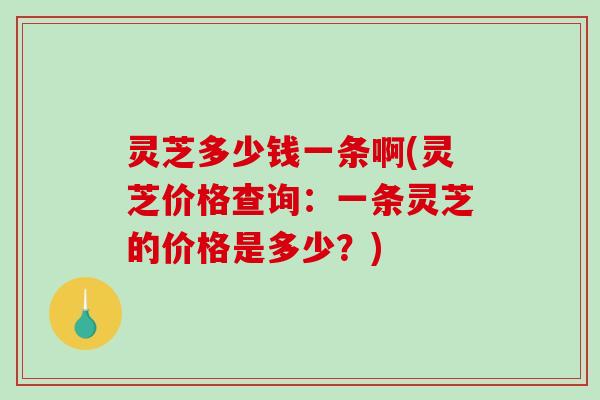 灵芝多少钱一条啊(灵芝价格查询:一条灵芝的价格是多少?) 灵芝多少钱一条啊(灵芝价格查询:一条灵芝的价格是多少?)