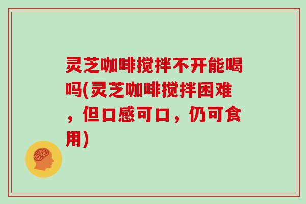 灵芝咖啡搅拌不开能喝吗(灵芝咖啡搅拌困难,但口感可口,仍可食用) 灵芝咖啡搅拌不开能喝吗(灵芝咖啡搅拌困难,但口感可口,仍可食用)