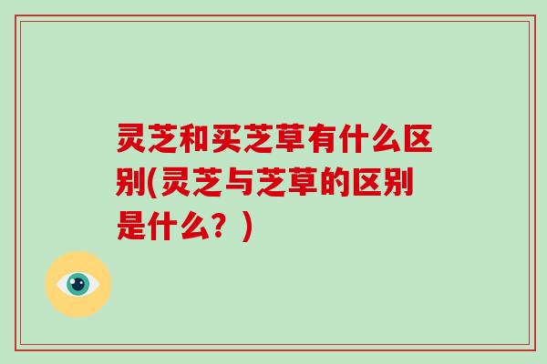 灵芝和买芝草有什么区别(灵芝与芝草的区别是什么?) 灵芝和买芝草有什么区别(灵芝与芝草的区别是什么?)
