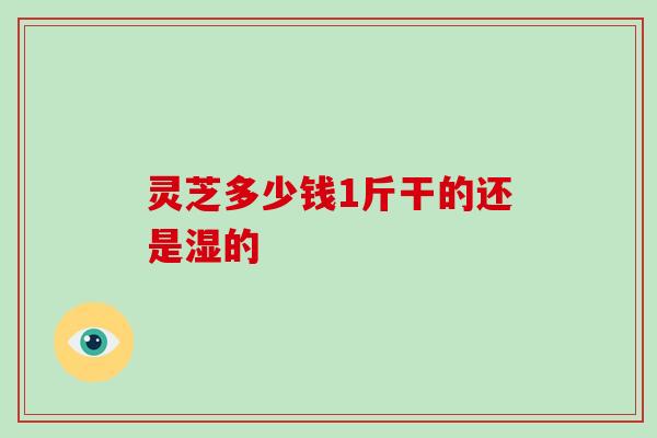 灵芝多少钱1斤干的还是湿的