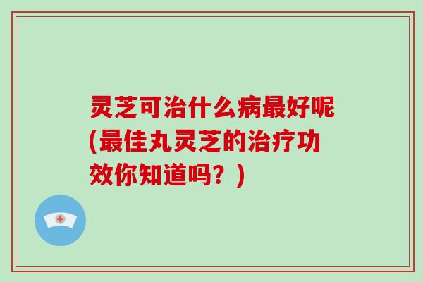 灵芝可什么好呢(佳丸灵芝的功效你知道吗?) 灵芝可什么好呢(佳丸灵芝的功效你知道吗?)