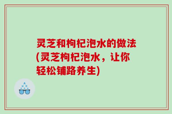 灵芝和枸杞泡水的做法(灵芝枸杞泡水,让你轻松铺路养生) 灵芝和枸杞泡水的做法(灵芝枸杞泡水,让你轻松铺路养生)