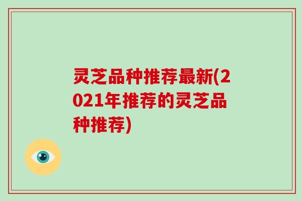 灵芝品种推荐新(2021年推荐的灵芝品种推荐) 灵芝品种推荐新(2021年推荐的灵芝品种推荐)