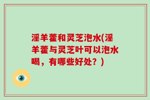 淫羊藿和灵芝泡水(淫羊藿与灵芝叶可以泡水喝,有哪些好处?) 淫羊藿和灵芝泡水(淫羊藿与灵芝叶可以泡水喝,有哪些好处?)