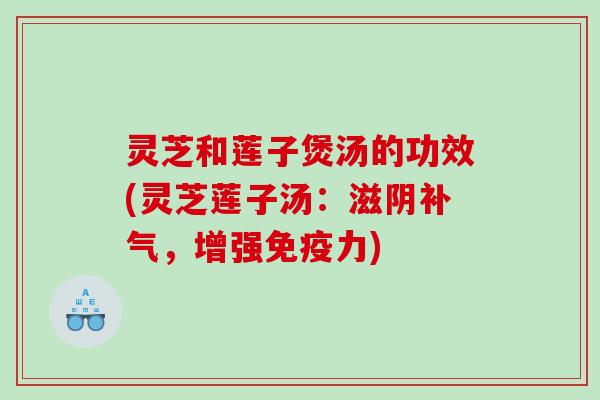灵芝和莲子煲汤的功效(灵芝莲子汤:滋阴,增强免疫力) 灵芝和莲子煲汤的功效(灵芝莲子汤:滋阴,增强免疫力)