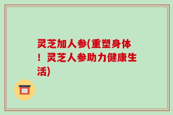 灵芝加人参(重塑身体!灵芝人参助力健康生活) 灵芝加人参(重塑身体!灵芝人参助力健康生活)
