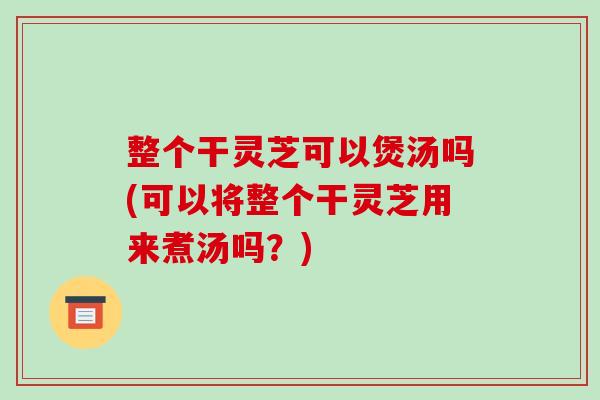 整个干灵芝可以煲汤吗(可以将整个干灵芝用来煮汤吗?) 整个干灵芝可以煲汤吗(可以将整个干灵芝用来煮汤吗?)