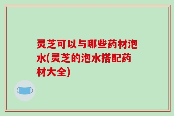 灵芝可以与哪些药材泡水(灵芝的泡水搭配药材大全) 灵芝可以与哪些药材泡水(灵芝的泡水搭配药材大全)