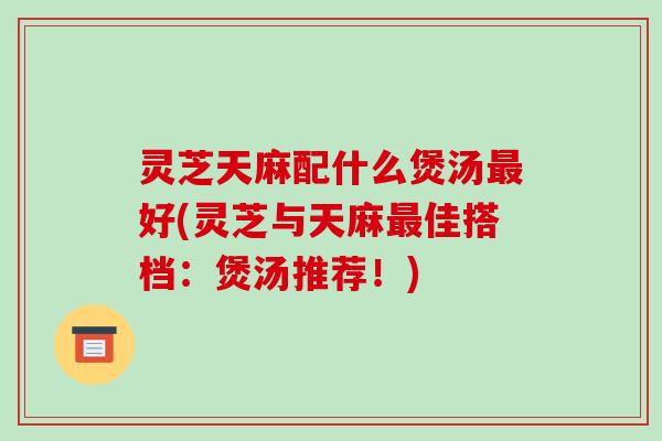 灵芝天麻配什么煲汤好(灵芝与天麻佳搭档:煲汤推荐!) 灵芝天麻配什么煲汤好(灵芝与天麻佳搭档:煲汤推荐!)