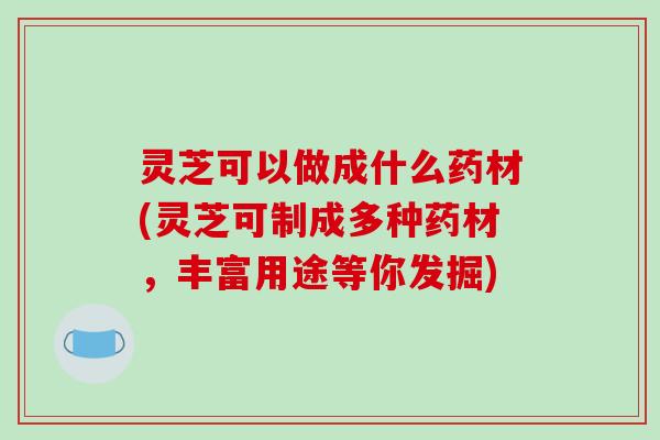 灵芝可以做成什么药材(灵芝可制成多种药材,丰富用途等你发掘) 灵芝可以做成什么药材(灵芝可制成多种药材,丰富用途等你发掘)