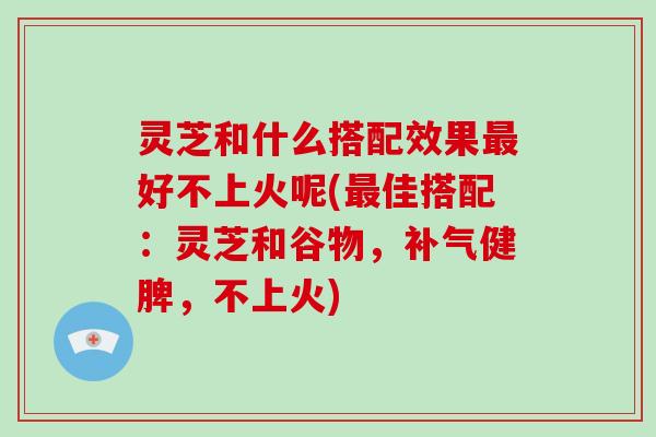 灵芝和什么搭配效果好不上火呢(佳搭配:灵芝和谷物,健脾,不上火) 灵芝和什么搭配效果好不上火呢(佳搭配:灵芝和谷物,健脾,不上火)