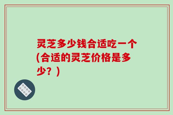 灵芝多少钱合适吃一个(合适的灵芝价格是多少?) 灵芝多少钱合适吃一个(合适的灵芝价格是多少?)
