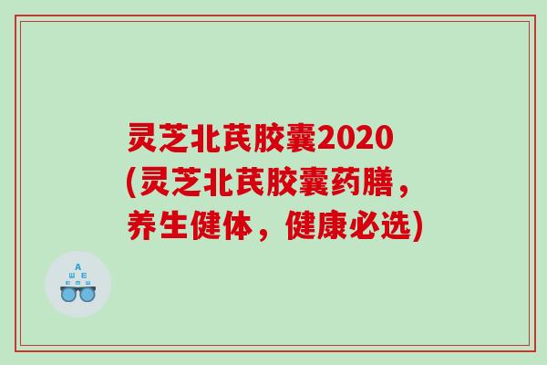 灵芝北芪胶囊2020(灵芝北芪胶囊药膳,养生健体,健康必选) 灵芝北芪胶囊2020(灵芝北芪胶囊药膳,养生健体,健康必选)