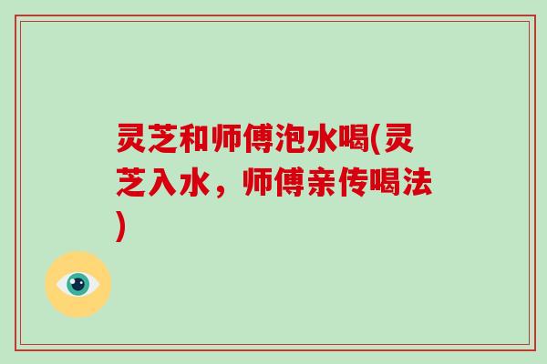 灵芝和师傅泡水喝(灵芝入水,师傅亲传喝法) 灵芝和师傅泡水喝(灵芝入水,师傅亲传喝法)