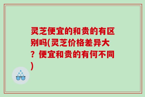 灵芝便宜的和贵的有区别吗(灵芝价格差异大?便宜和贵的有何不同) 灵芝便宜的和贵的有区别吗(灵芝价格差异大?便宜和贵的有何不同)