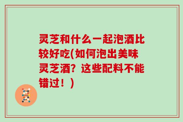 灵芝和什么一起泡酒比较好吃(如何泡出美味灵芝酒?这些配料不能错过!) 灵芝和什么一起泡酒比较好吃(如何泡出美味灵芝酒?这些配料不能错过!)