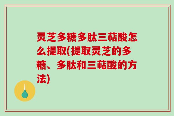 灵芝多糖多肽三萜酸怎么提取(提取灵芝的多糖、多肽和三萜酸的方法) 灵芝多糖多肽三萜酸怎么提取(提取灵芝的多糖、多肽和三萜酸的方法)