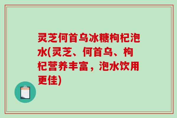 灵芝何首乌冰糖枸杞泡水(灵芝、何首乌、枸杞营养丰富,泡水饮用更佳) 灵芝何首乌冰糖枸杞泡水(灵芝、何首乌、枸杞营养丰富,泡水饮用更佳)