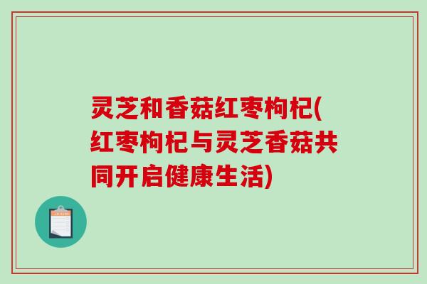 灵芝和香菇红枣枸杞(红枣枸杞与灵芝香菇共同开启健康生活) 灵芝和香菇红枣枸杞(红枣枸杞与灵芝香菇共同开启健康生活)