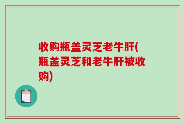 收购瓶盖灵芝老牛(瓶盖灵芝和老牛被收购) 收购瓶盖灵芝老牛(瓶盖灵芝和老牛被收购)