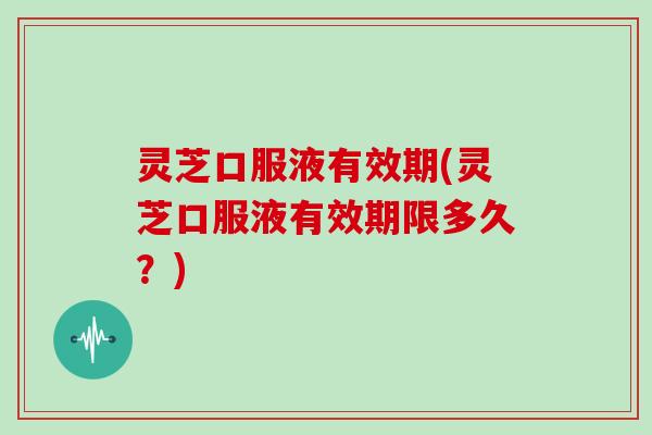 灵芝口服液有效期(灵芝口服液有效期限多久?) 灵芝口服液有效期(灵芝口服液有效期限多久?)