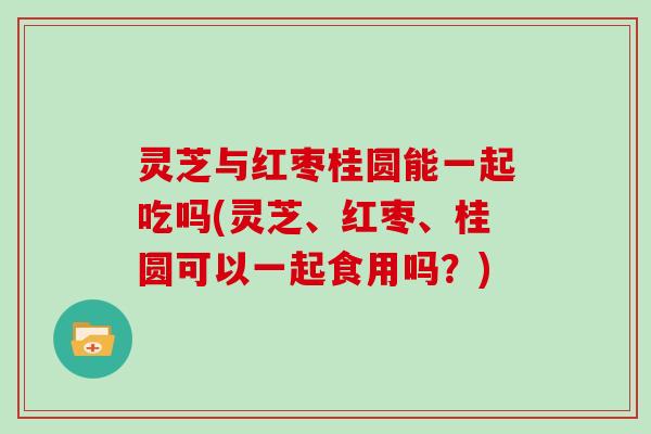 灵芝与红枣桂圆能一起吃吗(灵芝、红枣、桂圆可以一起食用吗?) 灵芝与红枣桂圆能一起吃吗(灵芝、红枣、桂圆可以一起食用吗?)