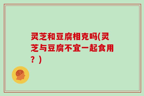 灵芝和豆腐相克吗(灵芝与豆腐不宜一起食用?) 灵芝和豆腐相克吗(灵芝与豆腐不宜一起食用?)
