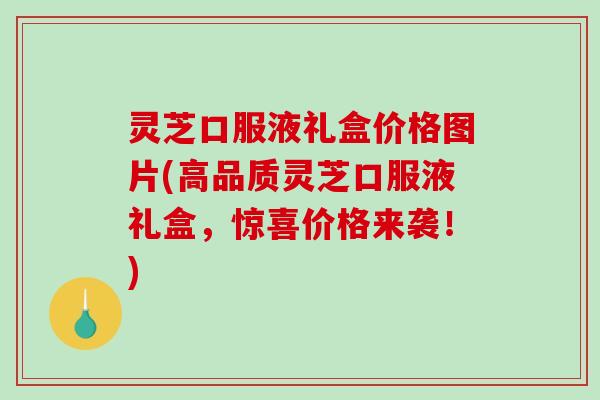 灵芝口服液礼盒价格图片(高品质灵芝口服液礼盒,惊喜价格来袭!) 灵芝口服液礼盒价格图片(高品质灵芝口服液礼盒,惊喜价格来袭!)