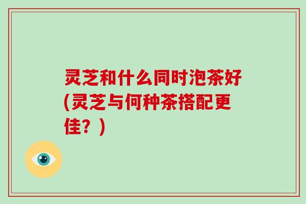 灵芝和什么同时泡茶好(灵芝与何种茶搭配更佳?) 灵芝和什么同时泡茶好(灵芝与何种茶搭配更佳?)