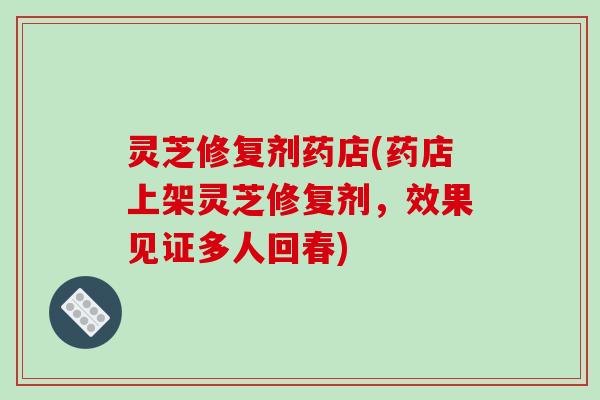 灵芝修复剂药店(药店上架灵芝修复剂,效果见证多人回春) 灵芝修复剂药店(药店上架灵芝修复剂,效果见证多人回春)