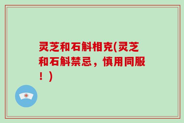 灵芝和石斛相克(灵芝和石斛禁忌,慎用同服!) 灵芝和石斛相克(灵芝和石斛禁忌,慎用同服!)