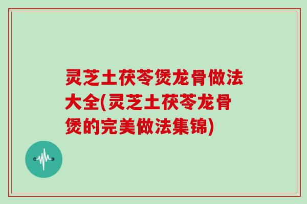 灵芝土茯苓煲龙骨做法大全(灵芝土茯苓龙骨煲的完美做法集锦)