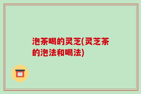 泡茶喝的灵芝(灵芝茶的泡法和喝法) 泡茶喝的灵芝(灵芝茶的泡法和喝法)