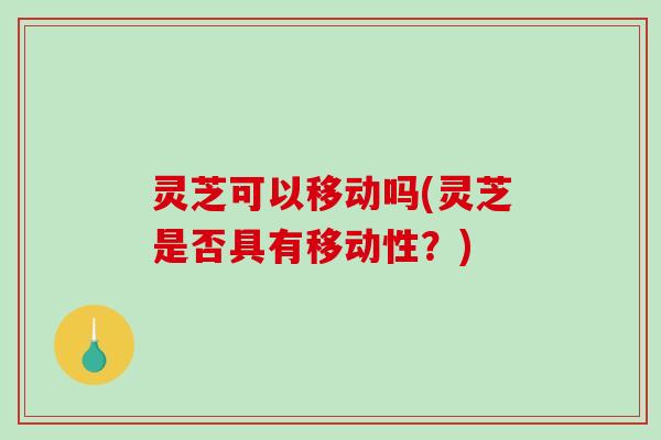 灵芝可以移动吗(灵芝是否具有移动性？)