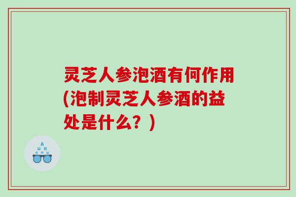 灵芝人参泡酒有何作用(泡制灵芝人参酒的益处是什么?) 灵芝人参泡酒有何作用(泡制灵芝人参酒的益处是什么?)