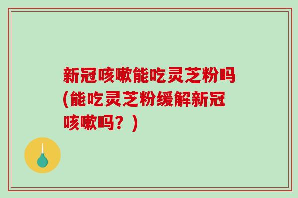 新冠能吃灵芝粉吗(能吃灵芝粉缓解新冠吗？)