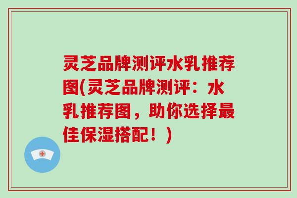 灵芝品牌测评水乳推荐图(灵芝品牌测评:水乳推荐图,助你选择佳保湿搭配!) 灵芝品牌测评水乳推荐图(灵芝品牌测评:水乳推荐图,助你选择佳保湿搭配!)