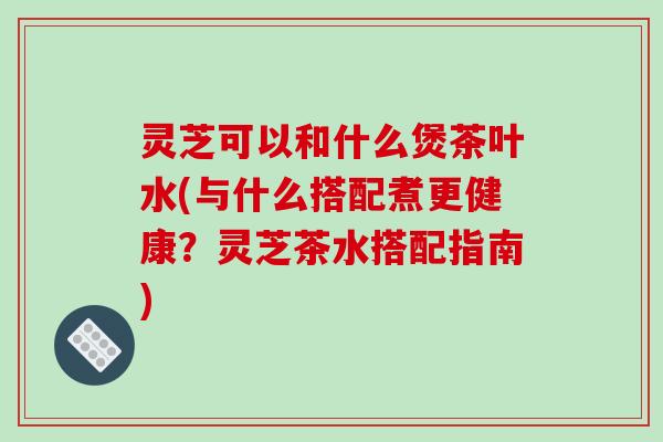 灵芝可以和什么煲茶叶水(与什么搭配煮更健康?灵芝茶水搭配指南) 灵芝可以和什么煲茶叶水(与什么搭配煮更健康?灵芝茶水搭配指南)