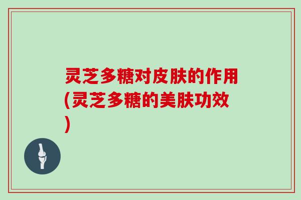灵芝多糖对的作用(灵芝多糖的美肤功效) 灵芝多糖对的作用(灵芝多糖的美肤功效)