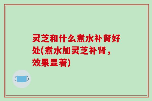 灵芝和什么煮水补好处(煮水加灵芝补,效果显著) 灵芝和什么煮水补好处(煮水加灵芝补,效果显著)